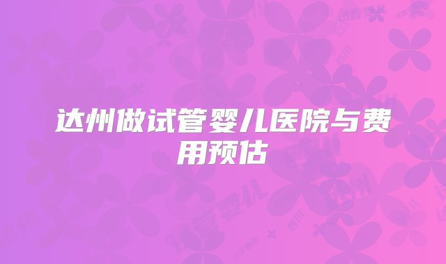 达州做试管婴儿医院与费用预估