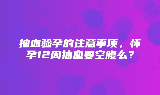 抽血验孕的注意事项，怀孕12周抽血要空腹么？