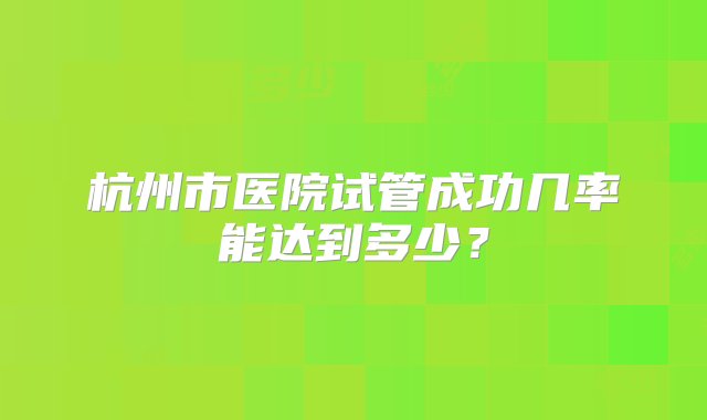 杭州市医院试管成功几率能达到多少？