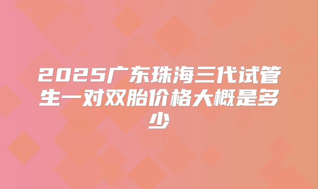 2025广东珠海三代试管生一对双胎价格大概是多少