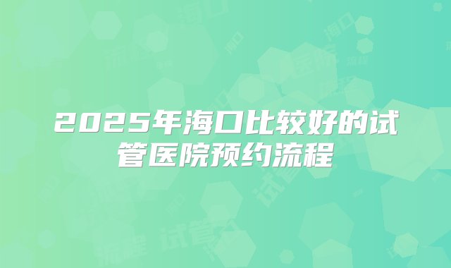 2025年海口比较好的试管医院预约流程