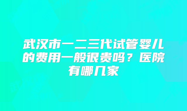 武汉市一二三代试管婴儿的费用一般很贵吗？医院有哪几家