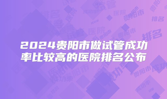 2024贵阳市做试管成功率比较高的医院排名公布