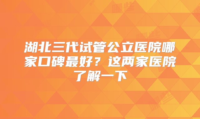 湖北三代试管公立医院哪家口碑最好？这两家医院了解一下