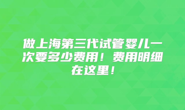 做上海第三代试管婴儿一次要多少费用！费用明细在这里！