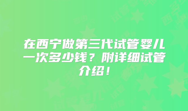 在西宁做第三代试管婴儿一次多少钱？附详细试管介绍！