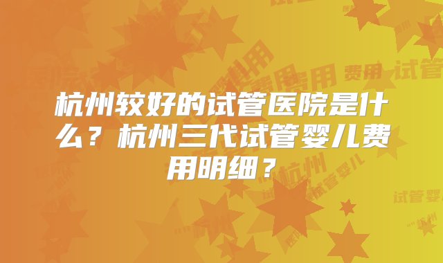 杭州较好的试管医院是什么？杭州三代试管婴儿费用明细？