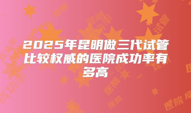 2025年昆明做三代试管比较权威的医院成功率有多高