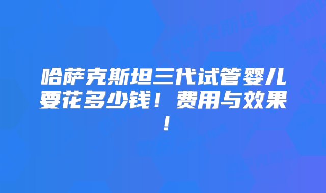 哈萨克斯坦三代试管婴儿要花多少钱！费用与效果！