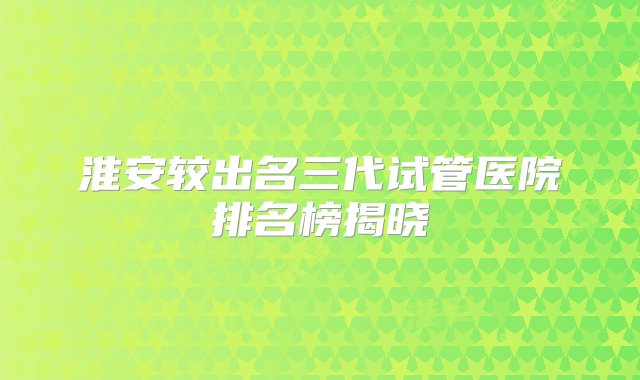 淮安较出名三代试管医院排名榜揭晓