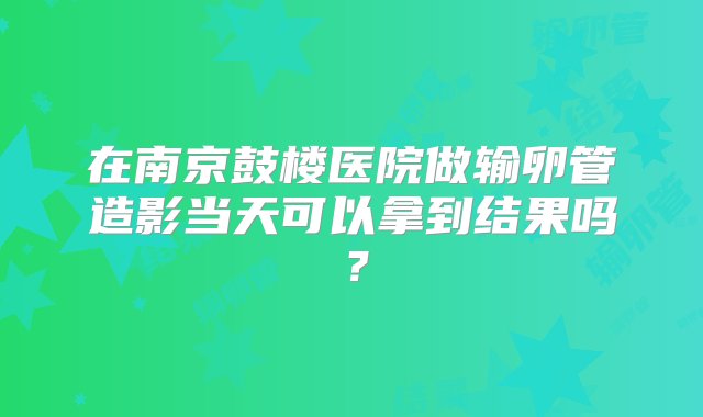 在南京鼓楼医院做输卵管造影当天可以拿到结果吗？