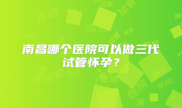 南昌哪个医院可以做三代试管怀孕？