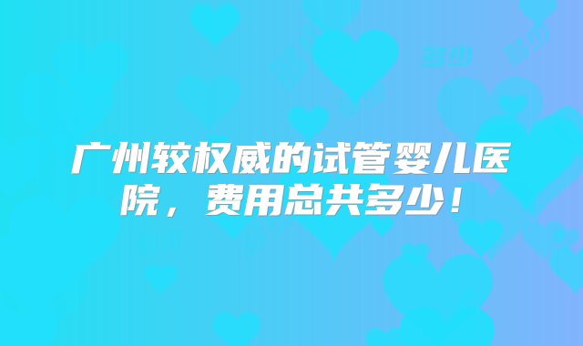 广州较权威的试管婴儿医院，费用总共多少！