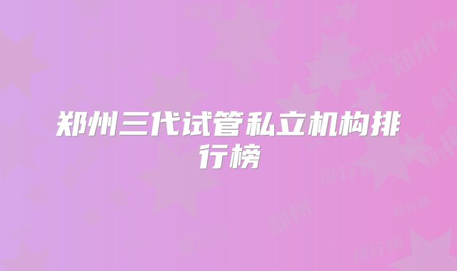 郑州三代试管私立机构排行榜