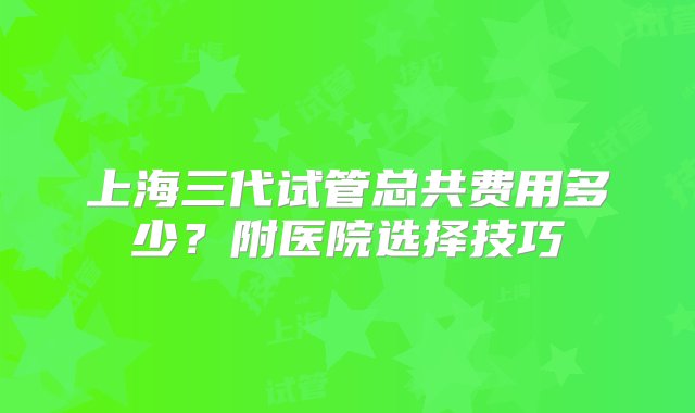 上海三代试管总共费用多少？附医院选择技巧