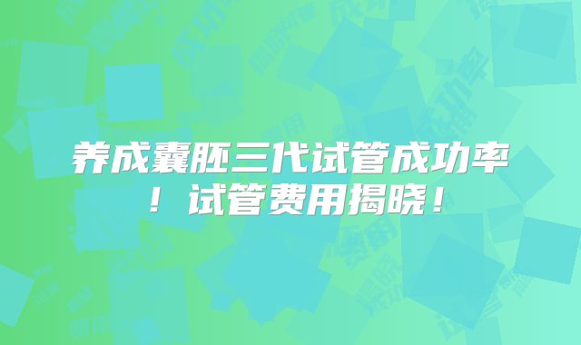 养成囊胚三代试管成功率！试管费用揭晓！