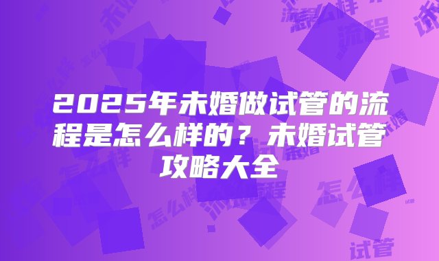 2025年未婚做试管的流程是怎么样的？未婚试管攻略大全