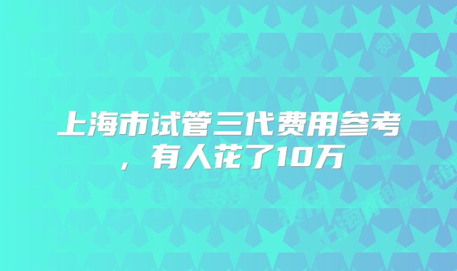 上海市试管三代费用参考，有人花了10万