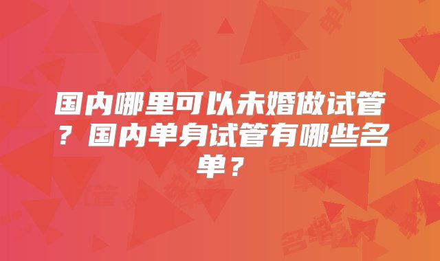 国内哪里可以未婚做试管？国内单身试管有哪些名单？