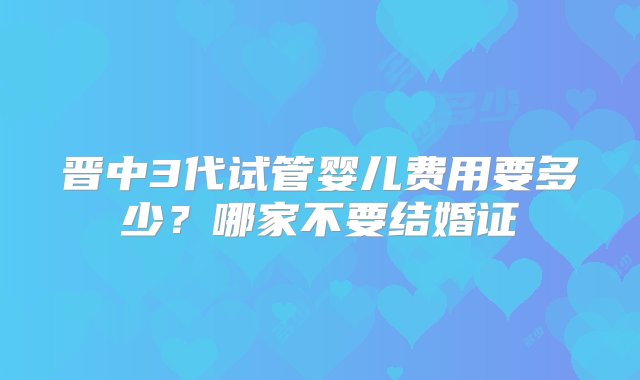 晋中3代试管婴儿费用要多少？哪家不要结婚证