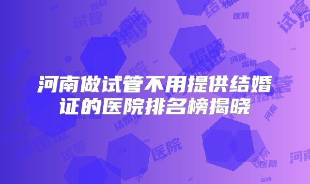 河南做试管不用提供结婚证的医院排名榜揭晓