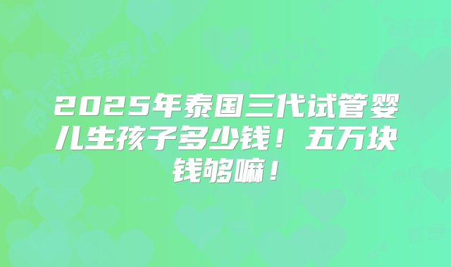 2025年泰国三代试管婴儿生孩子多少钱！五万块钱够嘛！