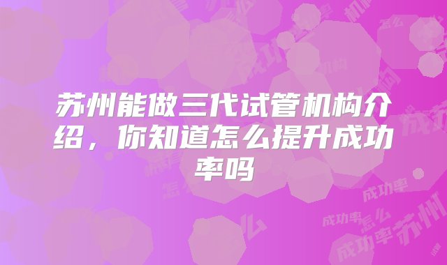 苏州能做三代试管机构介绍，你知道怎么提升成功率吗