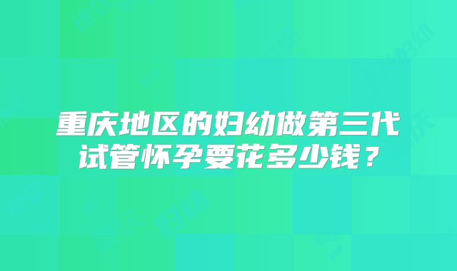 重庆地区的妇幼做第三代试管怀孕要花多少钱？