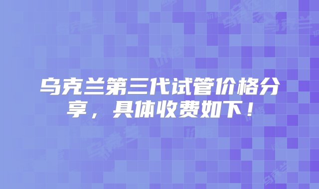 乌克兰第三代试管价格分享，具体收费如下！