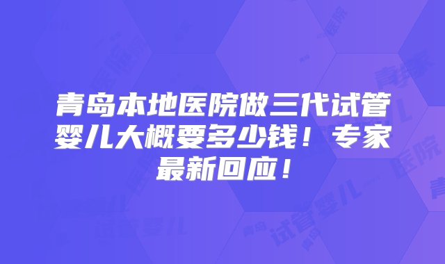 青岛本地医院做三代试管婴儿大概要多少钱！专家最新回应！