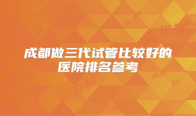 成都做三代试管比较好的医院排名参考