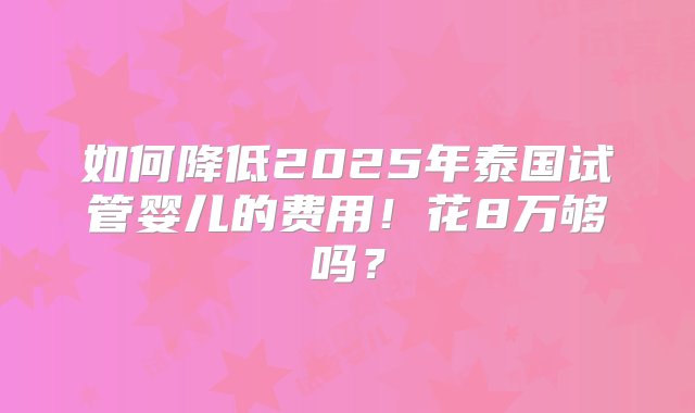 如何降低2025年泰国试管婴儿的费用！花8万够吗？