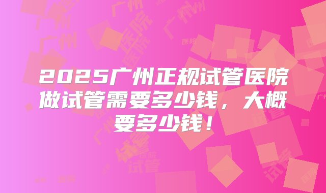 2025广州正规试管医院做试管需要多少钱，大概要多少钱！