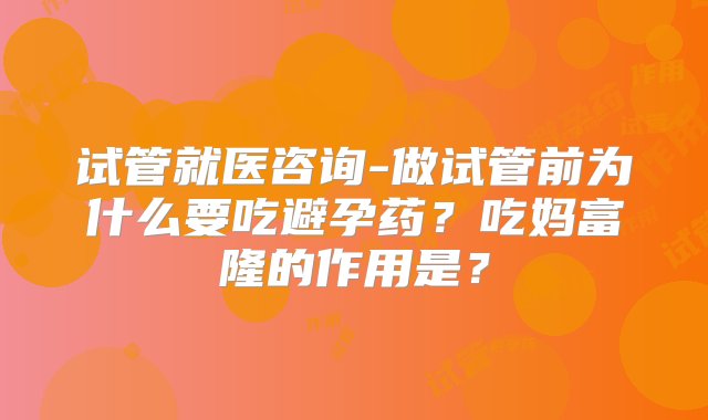 试管就医咨询-做试管前为什么要吃避孕药？吃妈富隆的作用是？