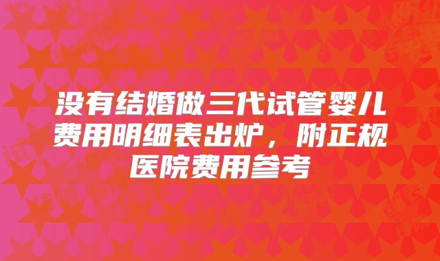 没有结婚做三代试管婴儿费用明细表出炉，附正规医院费用参考