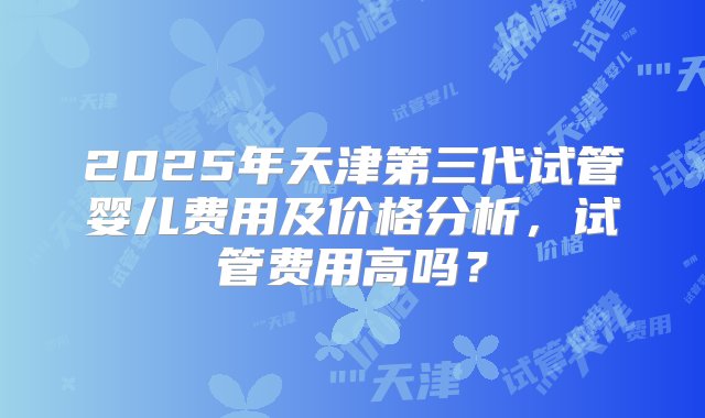 2025年天津第三代试管婴儿费用及价格分析，试管费用高吗？