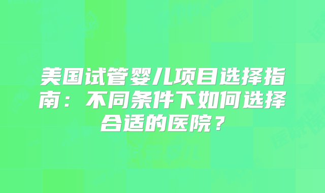 美国试管婴儿项目选择指南：不同条件下如何选择合适的医院？