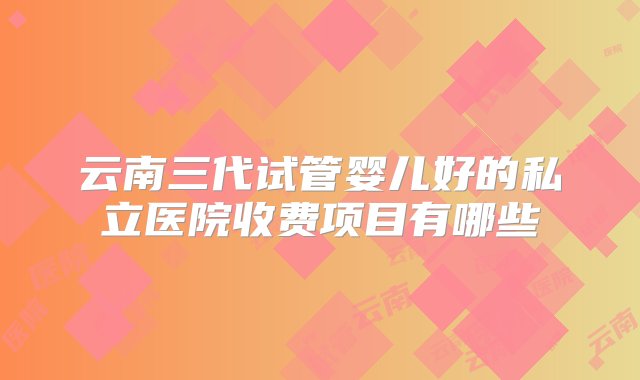 云南三代试管婴儿好的私立医院收费项目有哪些