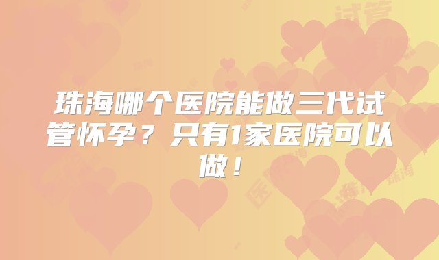 珠海哪个医院能做三代试管怀孕？只有1家医院可以做！