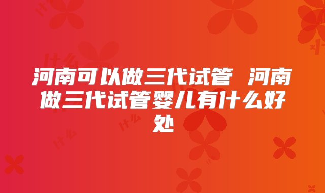 河南可以做三代试管 河南做三代试管婴儿有什么好处