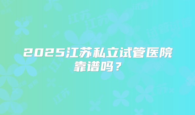 2025江苏私立试管医院靠谱吗？