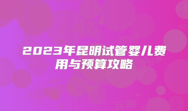 2023年昆明试管婴儿费用与预算攻略