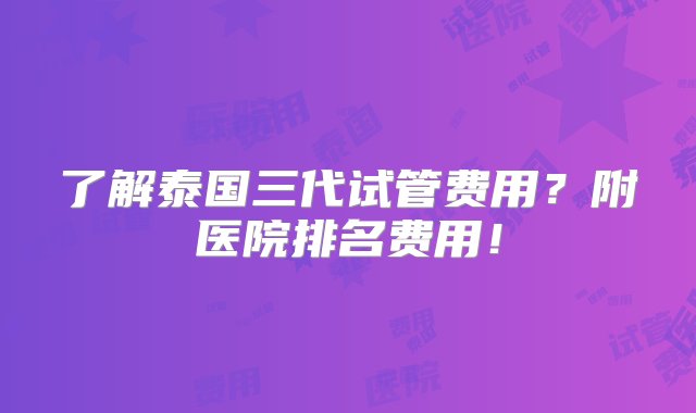 了解泰国三代试管费用？附医院排名费用！