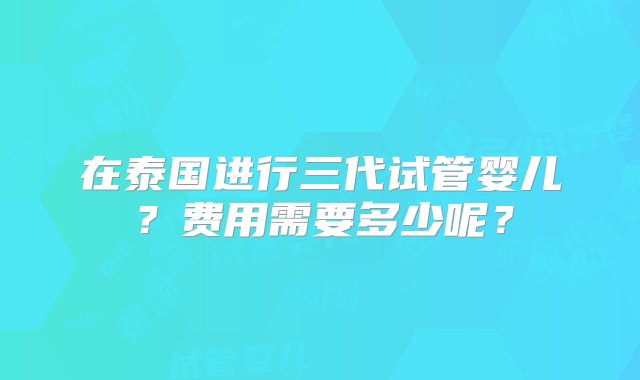 在泰国进行三代试管婴儿？费用需要多少呢？