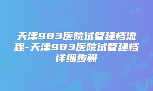 天津983医院试管建档流程-天津983医院试管建档详细步骤