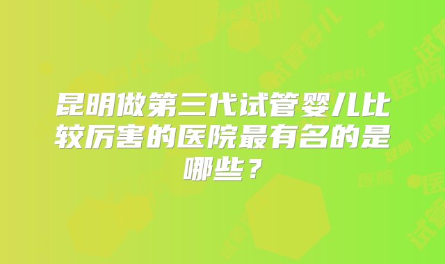 昆明做第三代试管婴儿比较厉害的医院最有名的是哪些？