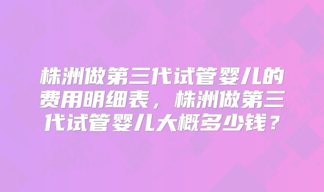 株洲做第三代试管婴儿的费用明细表，株洲做第三代试管婴儿大概多少钱？