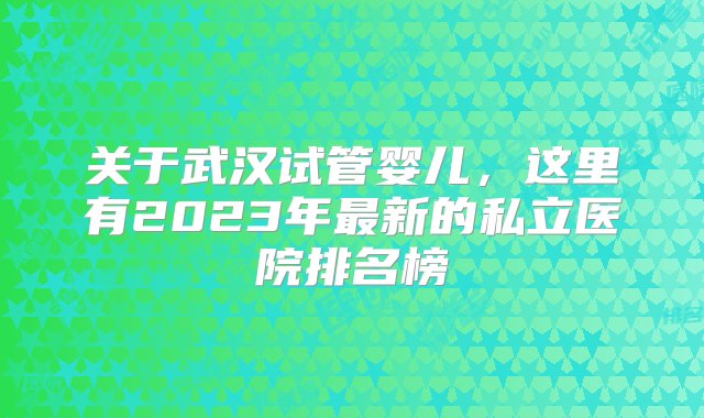 关于武汉试管婴儿，这里有2023年最新的私立医院排名榜