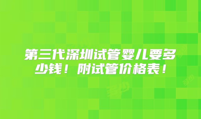 第三代深圳试管婴儿要多少钱！附试管价格表！