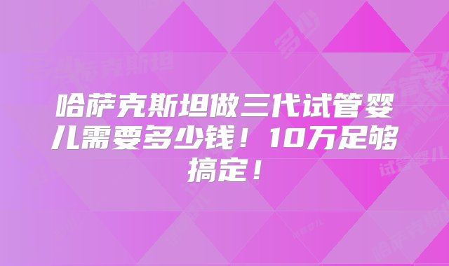 哈萨克斯坦做三代试管婴儿需要多少钱！10万足够搞定！